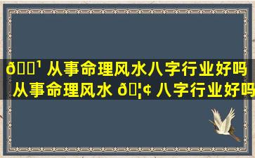 🌹 从事命理风水八字行业好吗（从事命理风水 🦢 八字行业好吗女生）